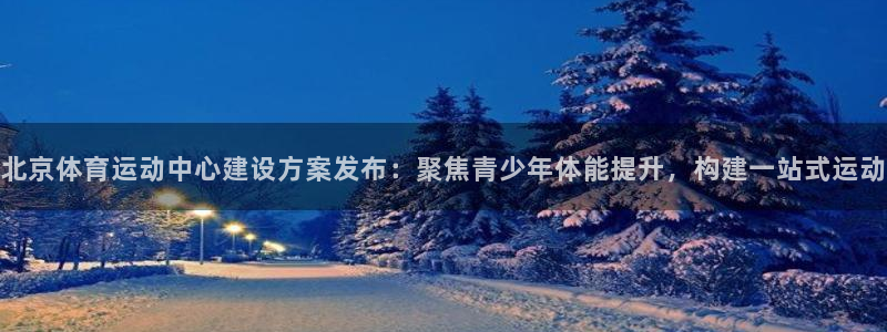 QQ体育泳装美女：北京体育运动中心建设方案发布：聚焦青少年体能提升，构建一站式运动